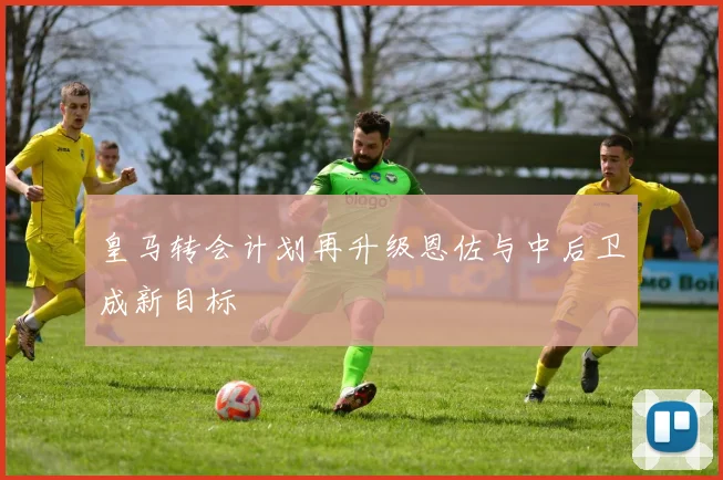 皇马转会计划再升级恩佐与中后卫成新目标